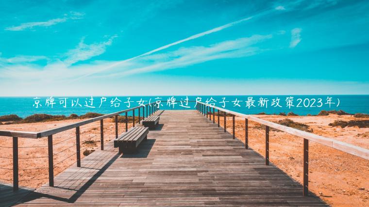 京牌可以过户给子女(京牌过户给子女最新政策2023年)