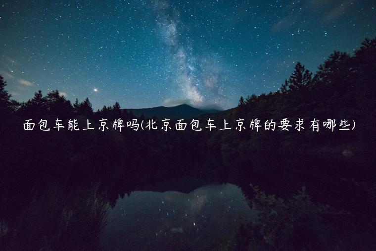 面包车能上京牌吗(北京面包车上京牌的要求有哪些)