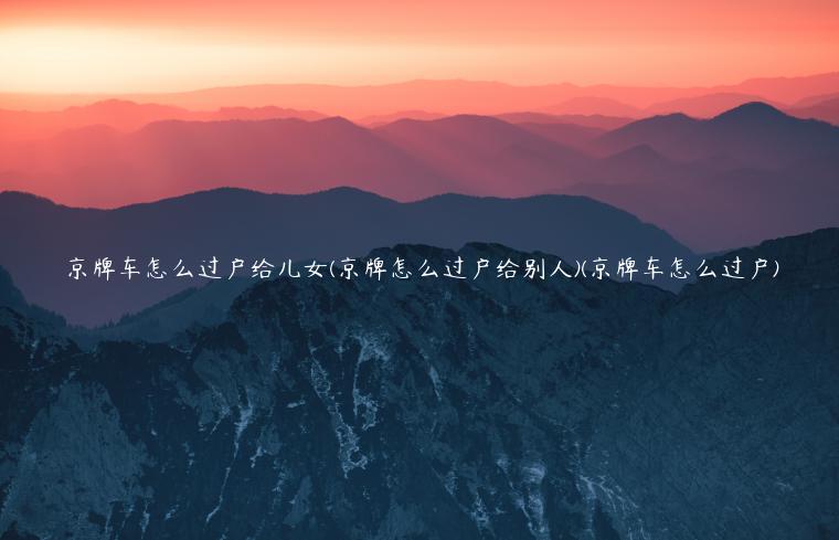 京牌车怎么过户给儿女(京牌怎么过户给别人)(京牌车怎么过户)