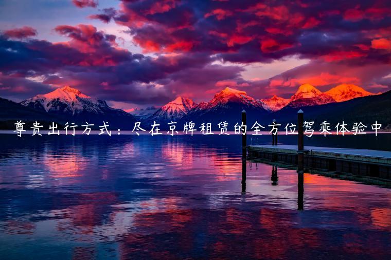 尊贵出行方式：尽在京牌租赁的全方位驾乘体验中