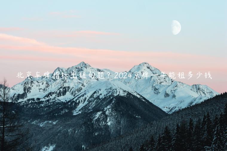 北京车牌指标出租句题？2024京牌一年能租多少钱