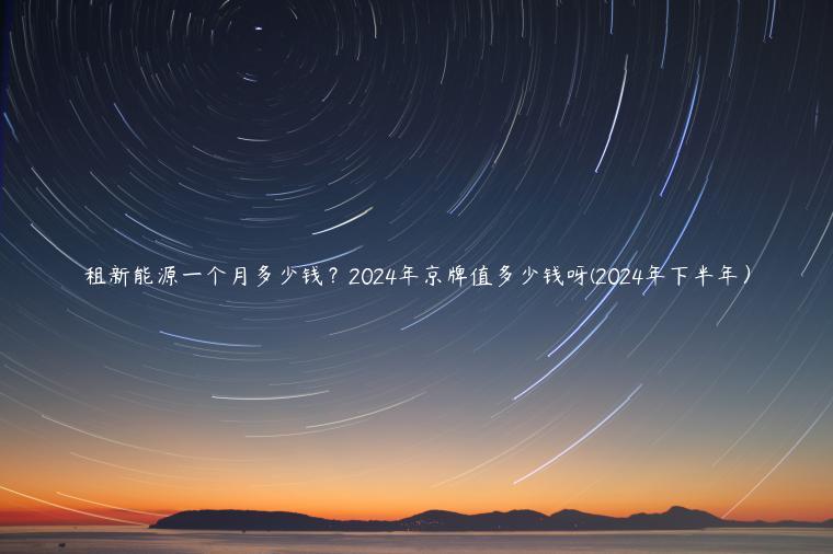租新能源一个月多少钱？2024年京牌值多少钱呀(2024年下半年）
