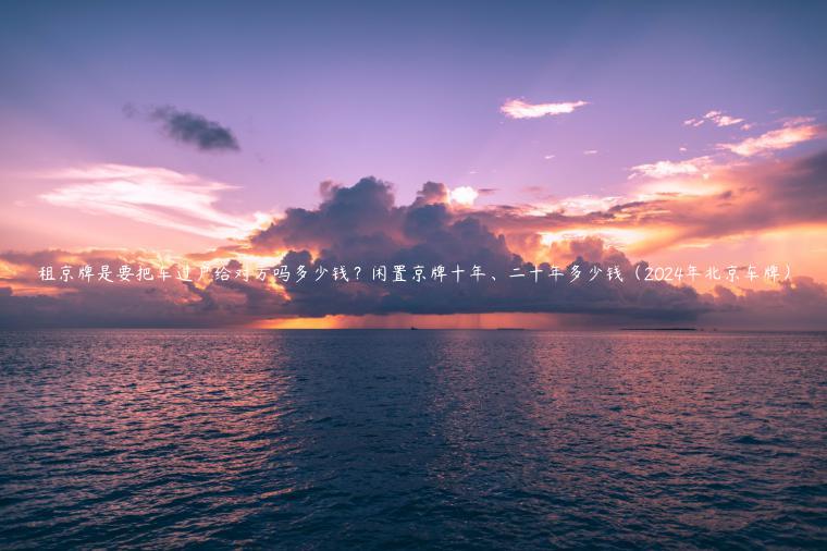 租京牌是要把车过户给对方吗多少钱？闲置京牌十年、二十年多少钱（2024年北京车牌）