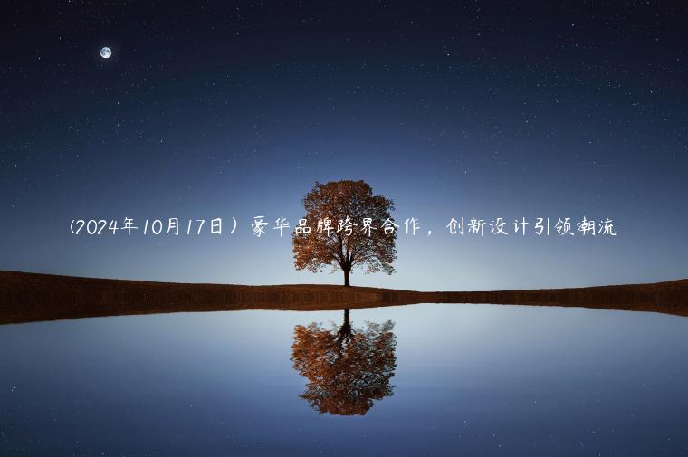 (2024年10月17日）豪华品牌跨界合作，创新设计引领潮流
