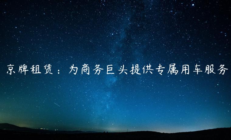 京牌租赁：为商务巨头提供专属用车服务