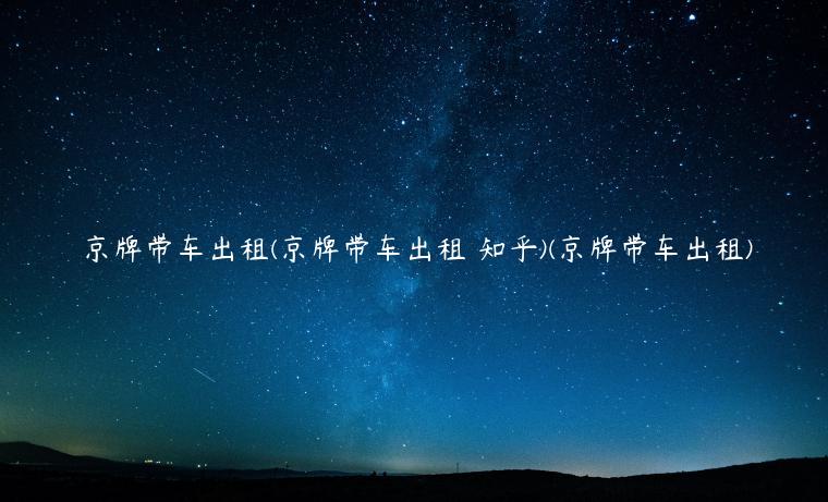 京牌带车出租(京牌带车出租 知乎)(京牌带车出租)