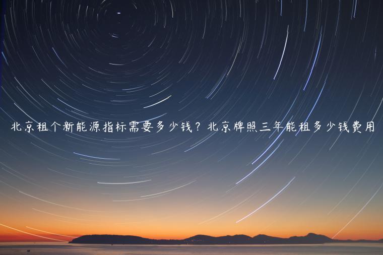 北京租个新能源指标需要多少钱？北京牌照三年能租多少钱费用
