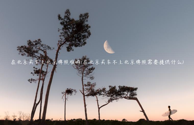 在北京买车上北京牌照难嘛(在北京买车不上北京牌照需要提供什么)