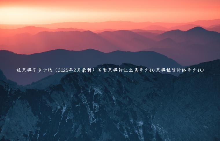 租京牌车多少钱（2025年2月最新）闲置京牌转让出售多少钱(京牌租赁价格多少钱)