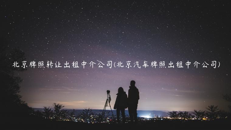 北京牌照转让出租中介公司(北京汽车牌照出租中介公司)