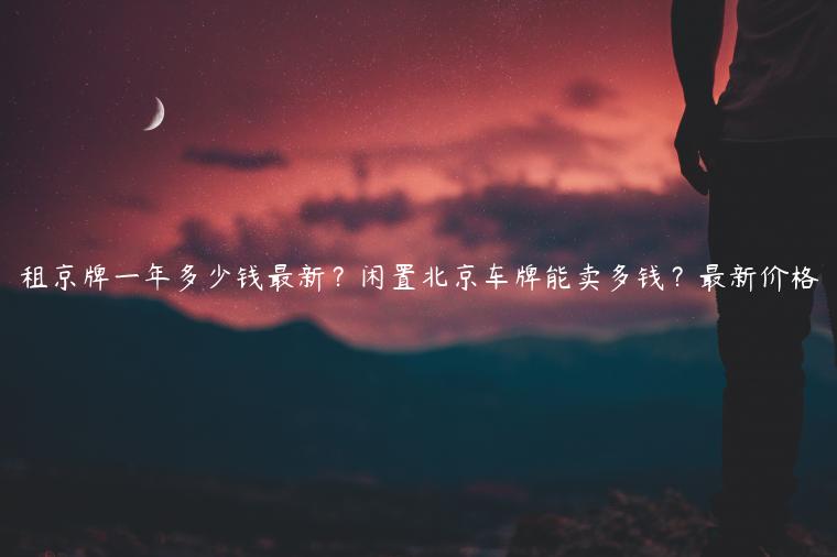 租京牌一年多少钱最新？闲置北京车牌能卖多钱？最新价格