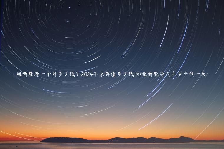 租新能源一个月多少钱？2024年京牌值多少钱呀(租新能源汽车多少钱一天)
