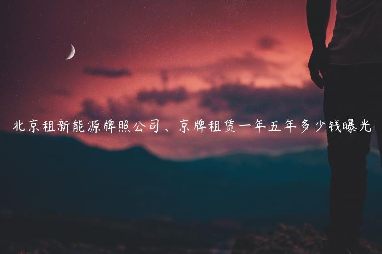 北京租新能源牌照公司、京牌租赁一年五年多少钱曝光