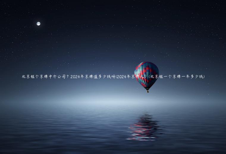 北京租个京牌中介公司？2024年京牌值多少钱呀(2024年京牌儿）(北京租一个京牌一年多少钱)