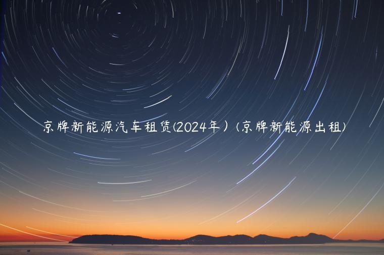 京牌新能源汽车租赁(2024年）(京牌新能源出租)
