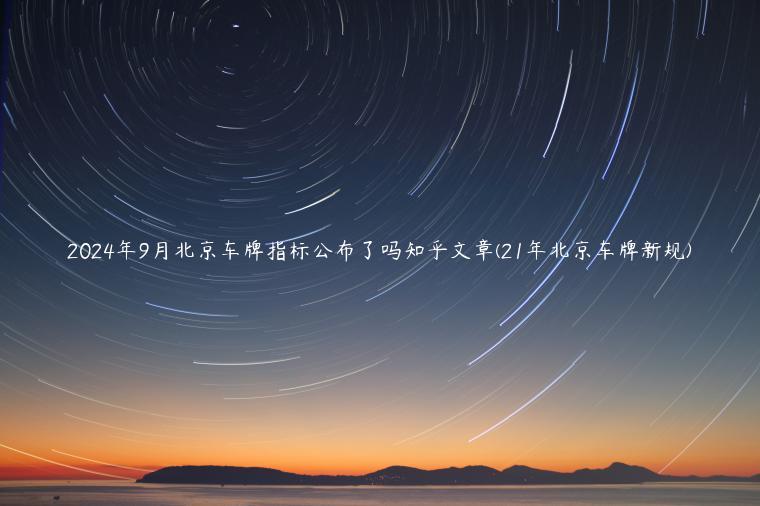 2024年9月北京车牌指标公布了吗知乎文章(21年北京车牌新规)