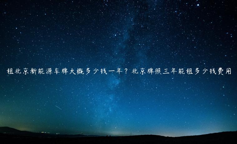租北京新能源车牌大概多少钱一年？北京牌照三年能租多少钱费用