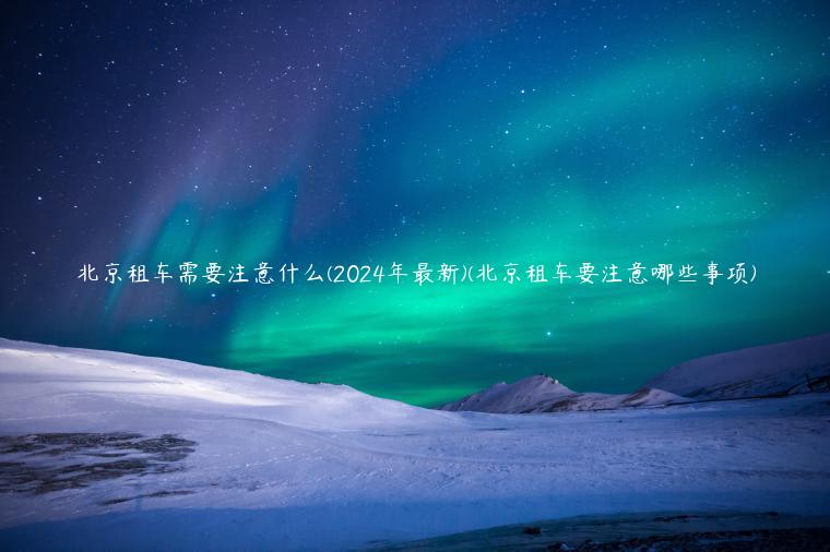 北京租车需要注意什么(2024年最新)(北京租车要注意哪些事项)