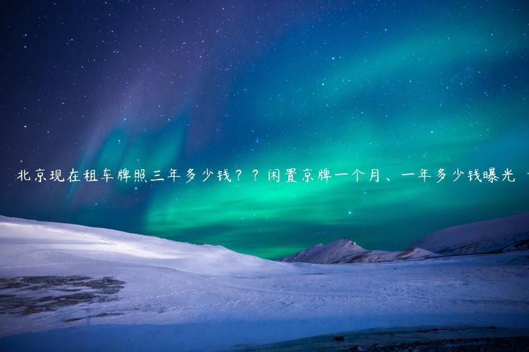 北京现在租车牌照三年多少钱？？闲置京牌一个月、一年多少钱曝光