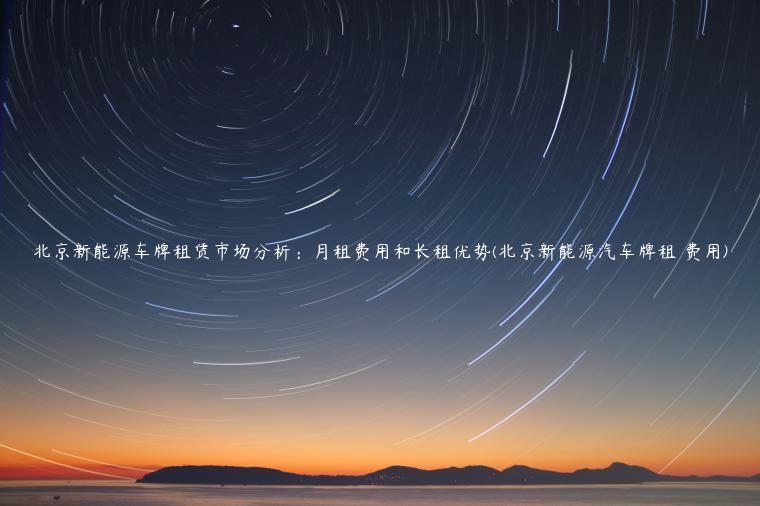 北京新能源车牌租赁市场分析：月租费用和长租优势(北京新能源汽车牌租 费用)