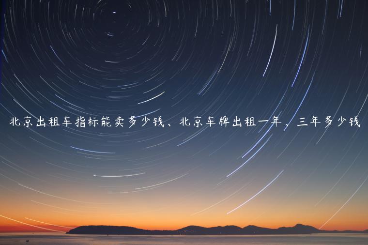 北京出租车指标能卖多少钱、北京车牌出租一年、三年多少钱
