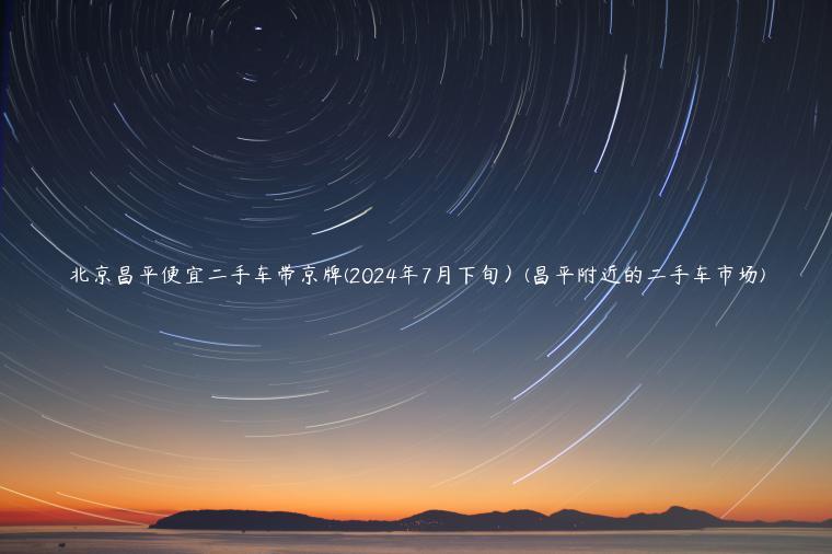 北京昌平便宜二手车带京牌(2024年7月下旬）(昌平附近的二手车市场)