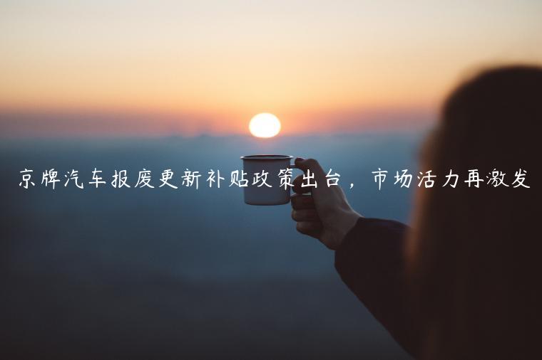 京牌汽车报废更新补贴政策出台，市场活力再激发