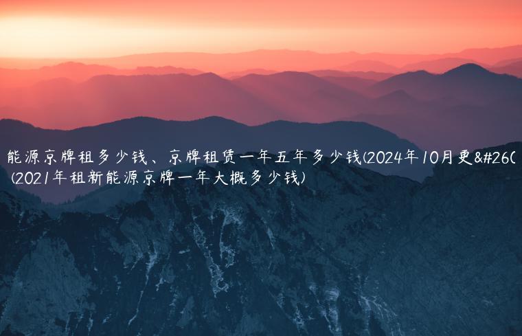 新能源京牌租多少钱、京牌租赁一年五年多少钱(2024年10月更新）(2021年租新能源京牌一年大概多少钱)